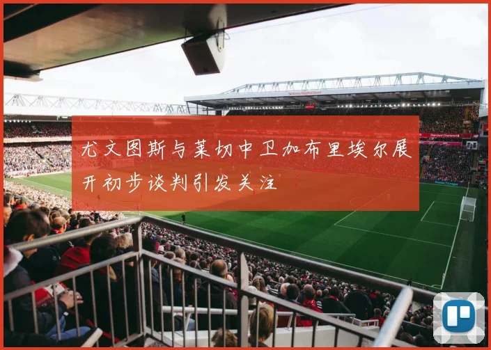 尤文图斯与莱切中卫加布里埃尔展开初步谈判引发关注
