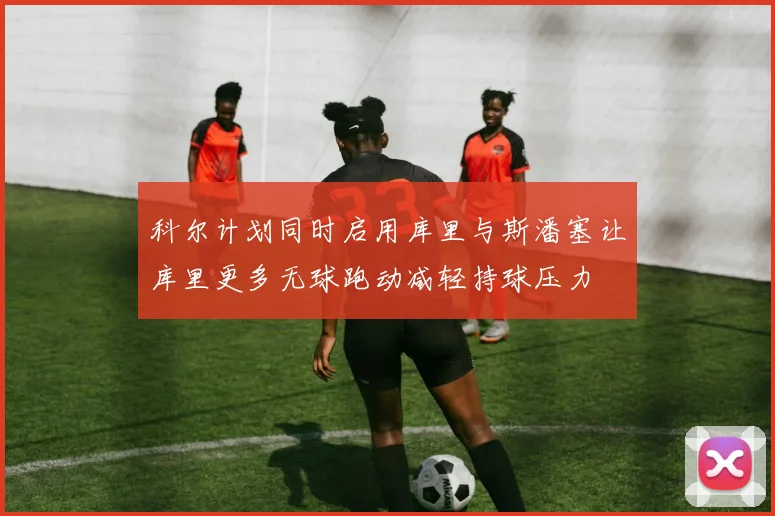 科尔计划同时启用库里与斯潘塞让库里更多无球跑动减轻持球压力