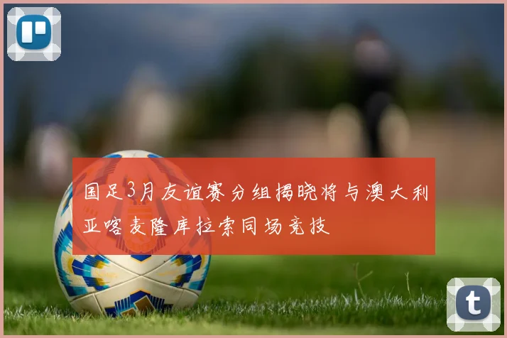国足3月友谊赛分组揭晓将与澳大利亚喀麦隆库拉索同场竞技