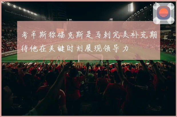 考辛斯称福克斯是马刺完美补充期待他在关键时刻展现领导力