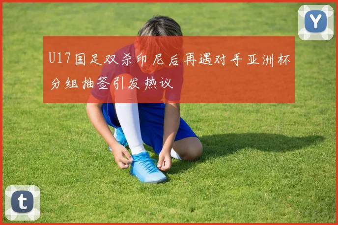 U17国足双杀印尼后再遇对手亚洲杯分组抽签引发热议