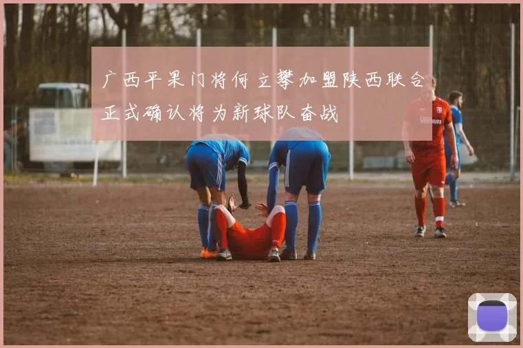 广西平果门将何立攀加盟陕西联合正式确认将为新球队奋战