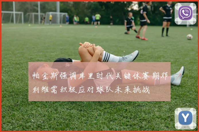 帕金斯强调库里时代关键休赛期邓利维需积极应对球队未来挑战