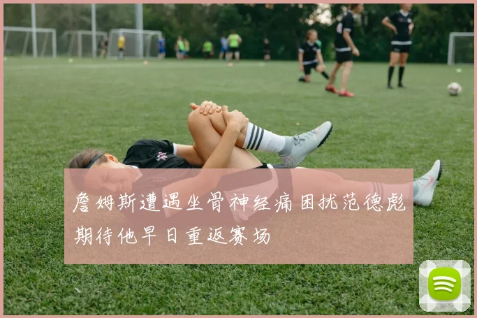 詹姆斯遭遇坐骨神经痛困扰范德彪期待他早日重返赛场