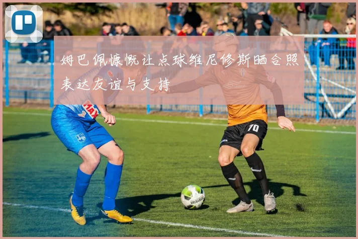 姆巴佩慷慨让点球维尼修斯晒合照表达友谊与支持