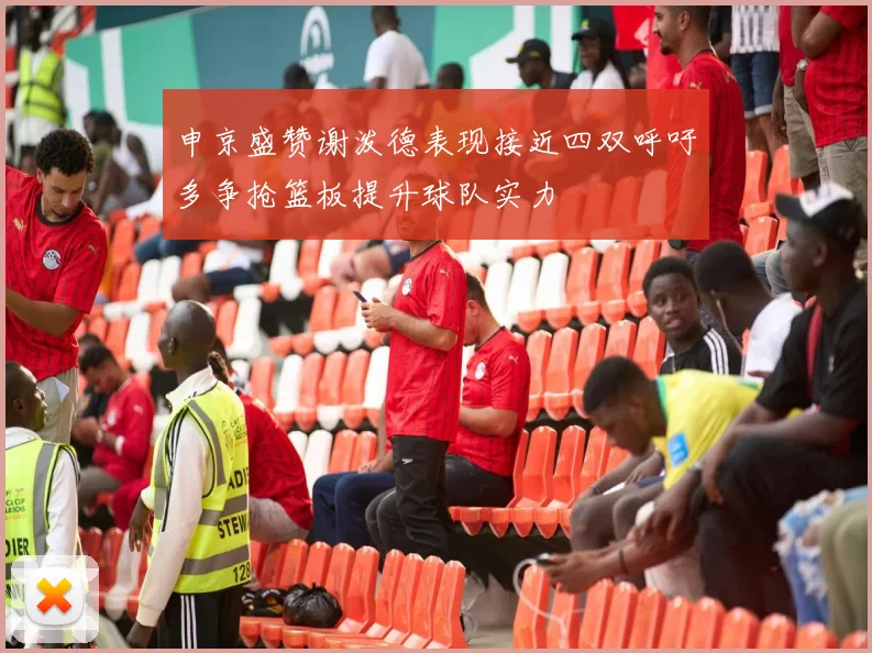 申京盛赞谢泼德表现接近四双呼吁多争抢篮板提升球队实力