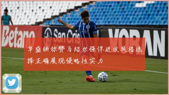 华盛顿称赞马绍尔强悍进攻风格选择正确展现侵略性实力