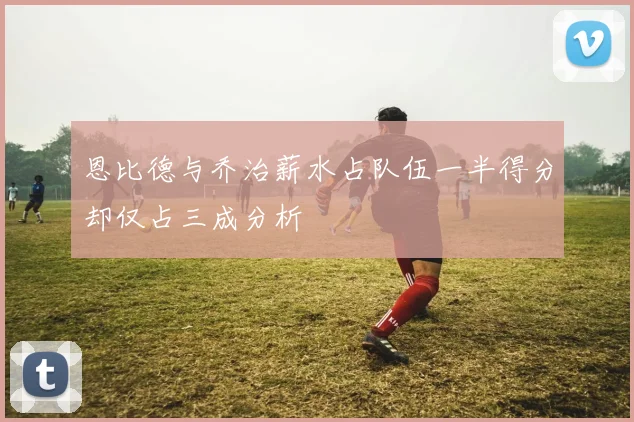恩比德与乔治薪水占队伍一半得分却仅占三成分析