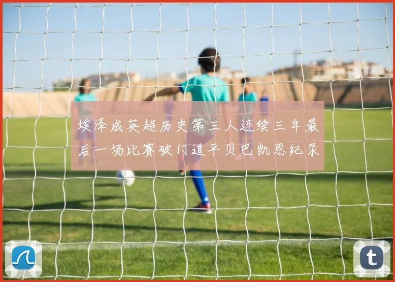 埃泽成英超历史第三人连续三年最后一场比赛破门追平贝巴凯恩纪录