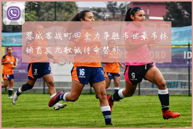 蓉城客战町田全力争胜韦世豪韦林顿首发元敏诚待命替补