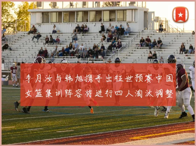 李月汝与韩旭携手出征世预赛中国女篮集训阵容将进行四人淘汰调整