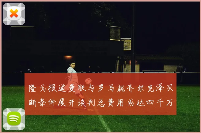 隆戈报道曼联与罗马就齐尔克泽买断条件展开谈判总费用或达四千万欧元
