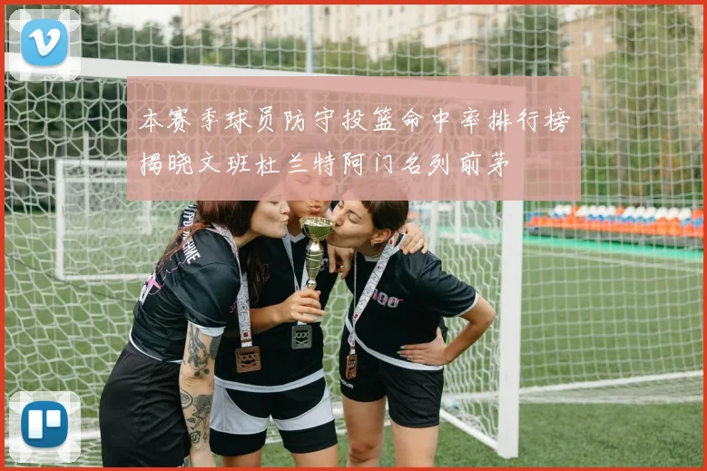 本赛季球员防守投篮命中率排行榜揭晓文班杜兰特阿门名列前茅