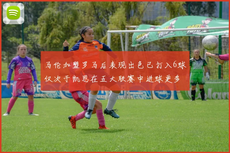 马伦加盟罗马后表现出色已打入6球仅次于凯恩在五大联赛中进球更多