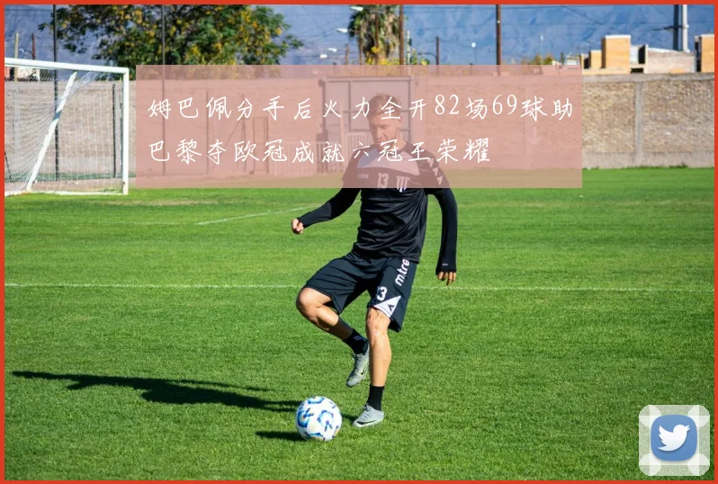 姆巴佩分手后火力全开82场69球助巴黎夺欧冠成就六冠王荣耀
