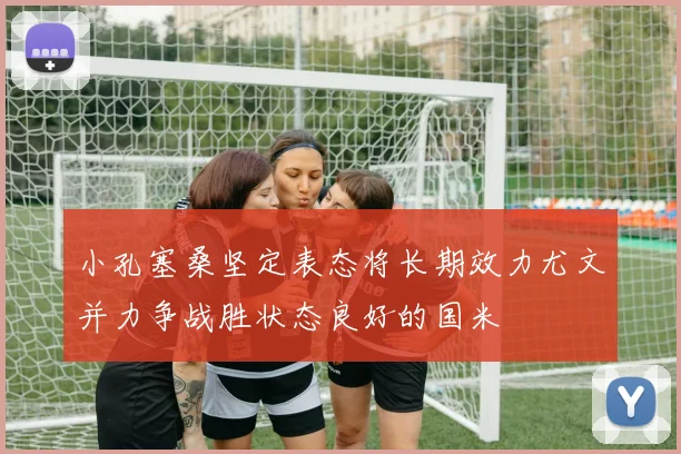小孔塞桑坚定表态将长期效力尤文并力争战胜状态良好的国米