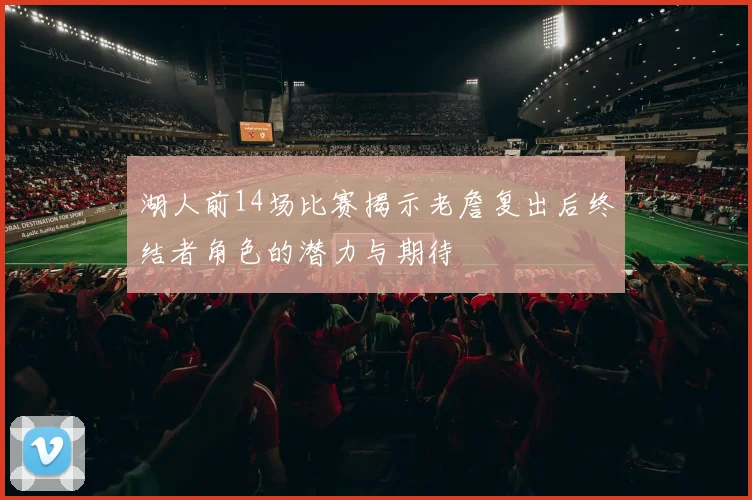 湖人前14场比赛揭示老詹复出后终结者角色的潜力与期待