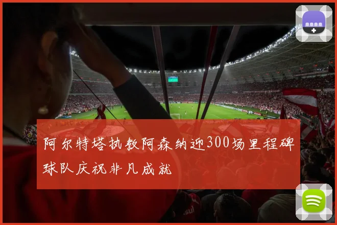 阿尔特塔执教阿森纳迎300场里程碑球队庆祝非凡成就
